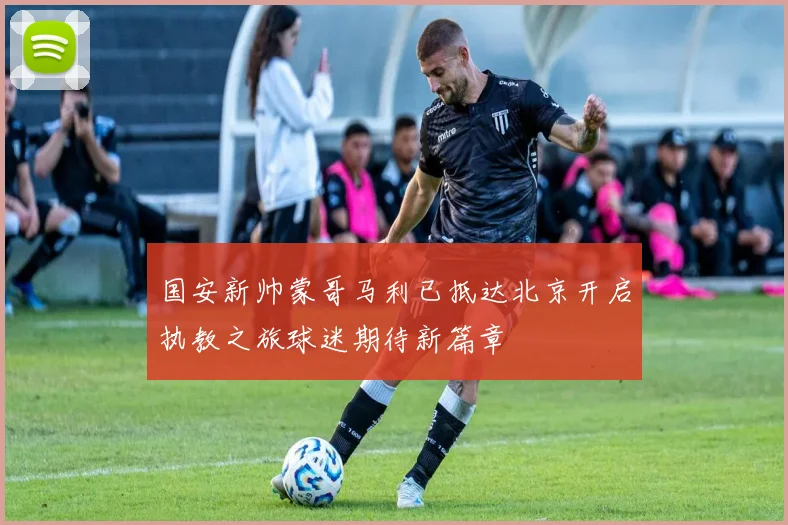 国安新帅蒙哥马利已抵达北京开启执教之旅球迷期待新篇章