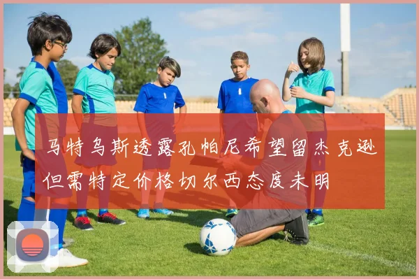 马特乌斯透露孔帕尼希望留杰克逊但需特定价格切尔西态度未明