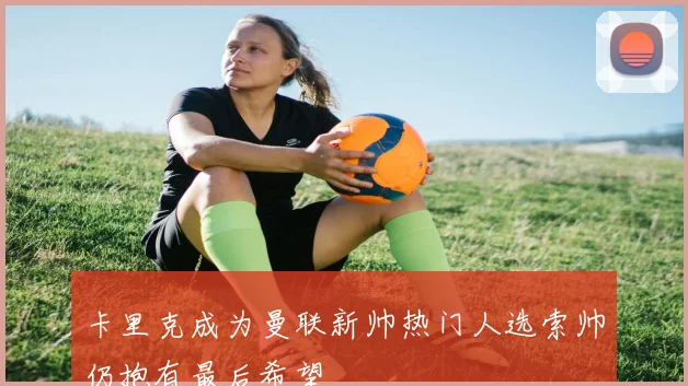 卡里克成为曼联新帅热门人选索帅仍抱有最后希望