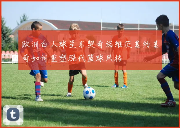 欧洲白人球星东契奇诺维茨基约基奇如何重塑现代篮球风格