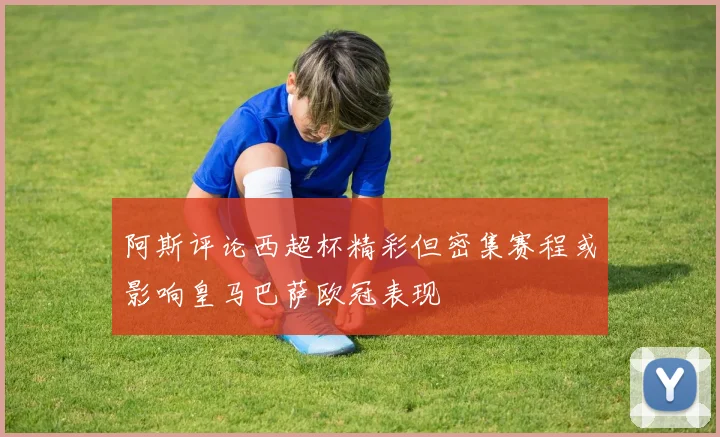 阿斯评论西超杯精彩但密集赛程或影响皇马巴萨欧冠表现