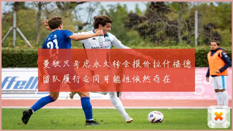 曼联只考虑永久转会报价拉什福德留队履行合同可能性依然存在
