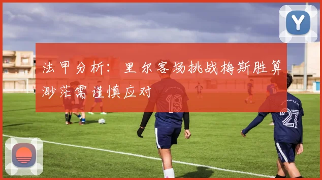 法甲分析：里尔客场挑战梅斯胜算渺茫需谨慎应对
