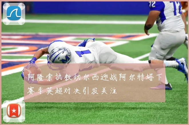 阿隆索执教切尔西迎战阿尔特塔下赛季英超对决引发关注