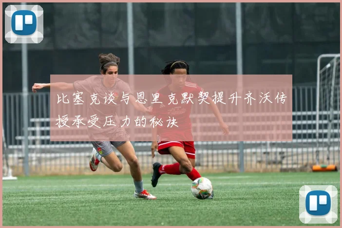 比塞克谈与恩里克默契提升齐沃传授承受压力的秘诀