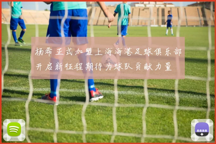 杨希正式加盟上海海港足球俱乐部开启新征程期待为球队贡献力量