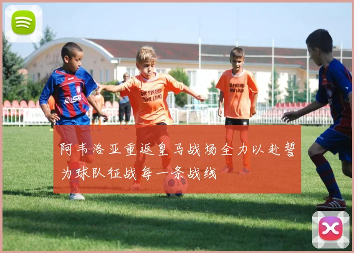 阿韦洛亚重返皇马战场全力以赴誓为球队征战每一条战线