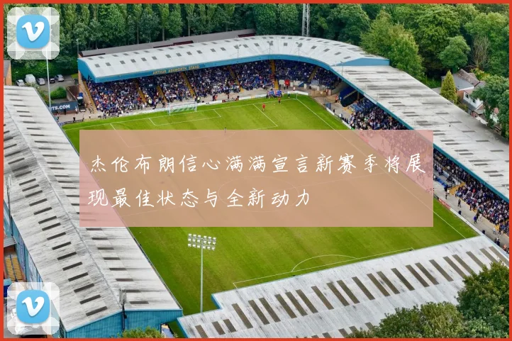 杰伦布朗信心满满宣言新赛季将展现最佳状态与全新动力