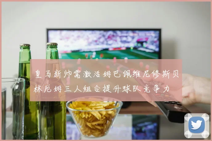 皇马新帅需激活姆巴佩维尼修斯贝林厄姆三人组合提升球队竞争力