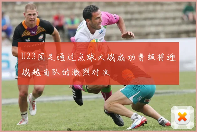 U23国足通过点球大战成功晋级将迎战越南队的激烈对决