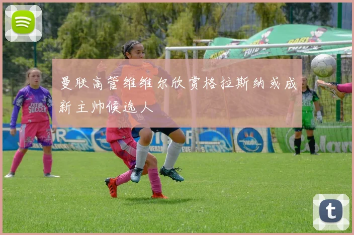 曼联高管维维尔欣赏格拉斯纳或成新主帅候选人