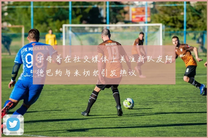 字母哥在社交媒体上关注新队友阿德巴约与米切尔引发热议